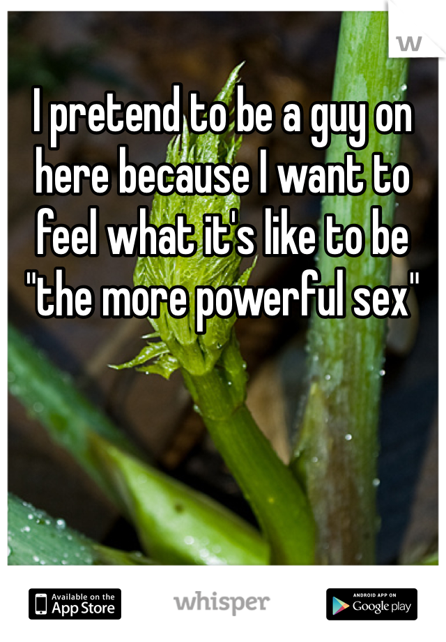 I pretend to be a guy on here because I want to feel what it's like to be "the more powerful sex"