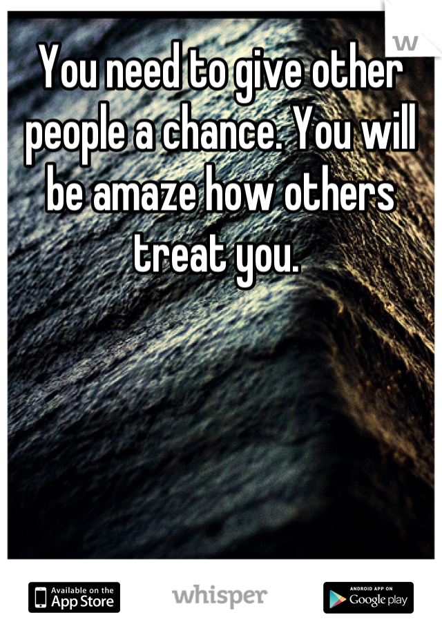 You need to give other people a chance. You will be amaze how others treat you. 