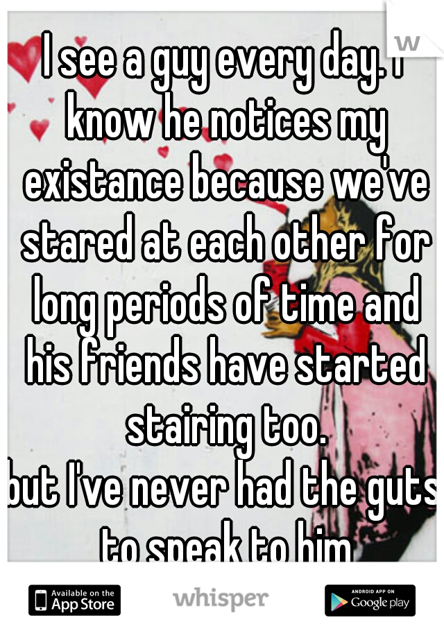 I see a guy every day. I know he notices my existance because we've stared at each other for long periods of time and his friends have started stairing too.
but I've never had the guts to speak to him