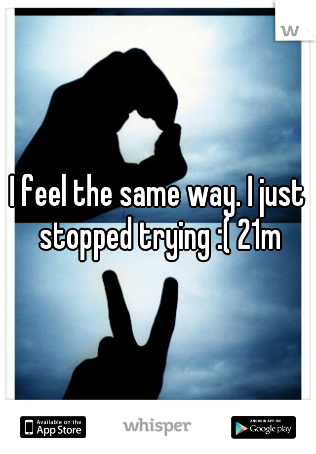 I feel the same way. I just stopped trying :( 21m