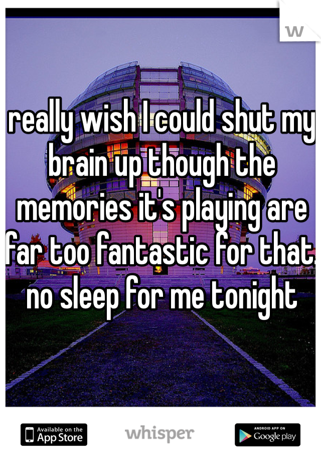 really wish I could shut my brain up though the memories it's playing are far too fantastic for that. no sleep for me tonight 