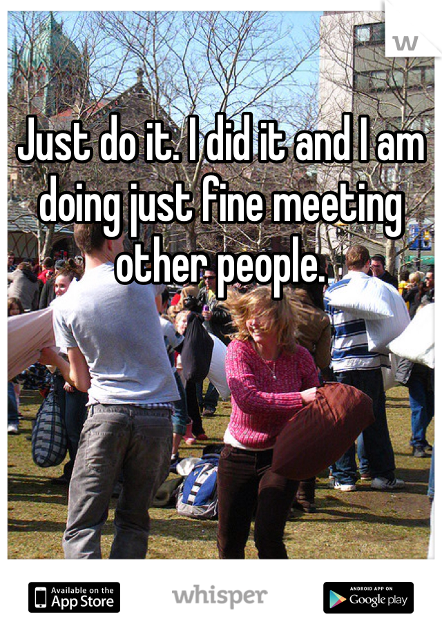 Just do it. I did it and I am doing just fine meeting other people. 