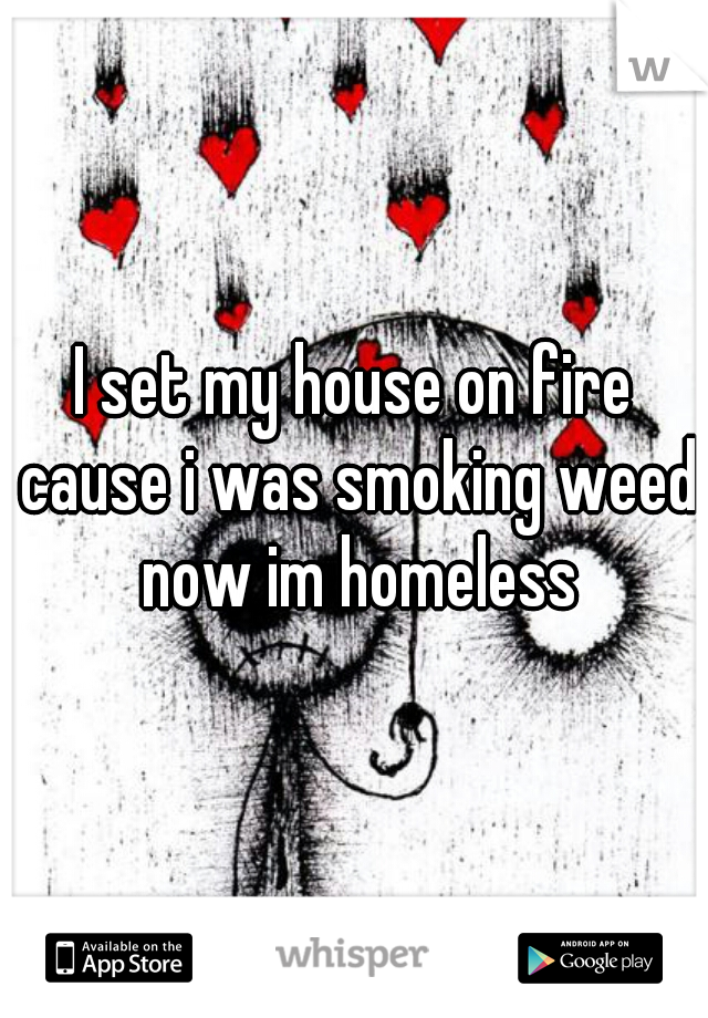 I set my house on fire cause i was smoking weed now im homeless