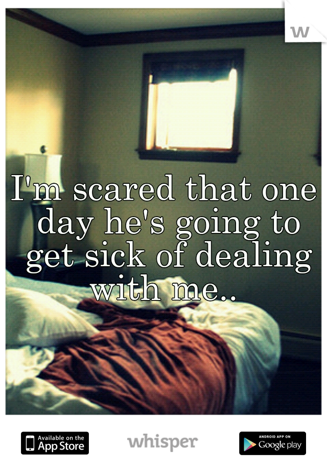 I'm scared that one day he's going to get sick of dealing with me.. 