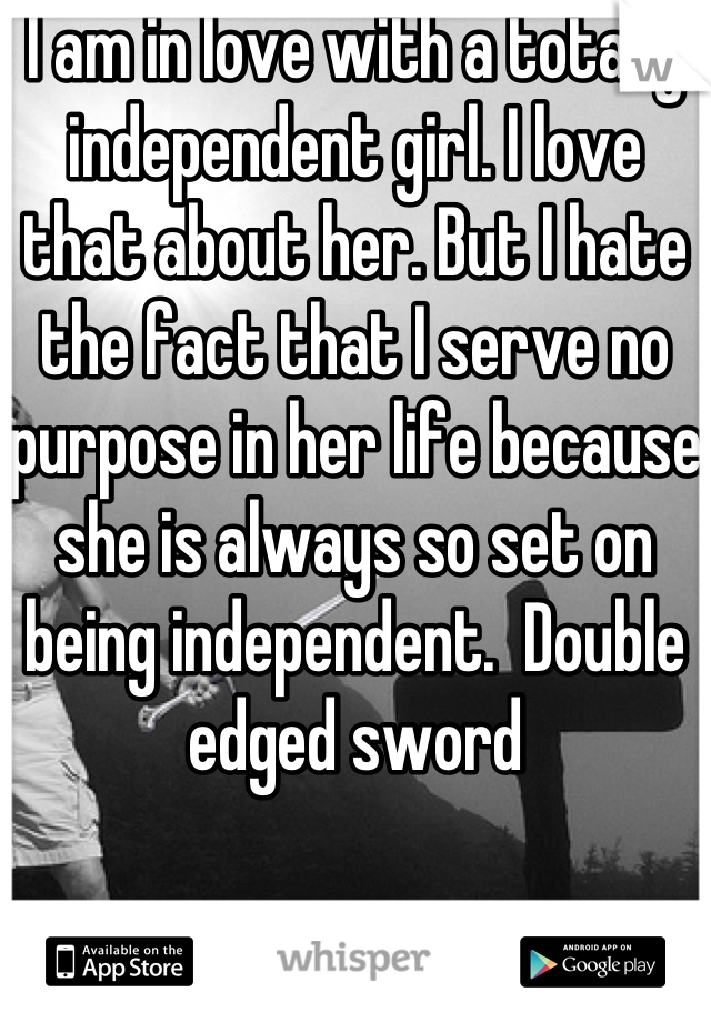 I am in love with a totally independent girl. I love that about her. But I hate the fact that I serve no purpose in her life because she is always so set on being independent.  Double edged sword