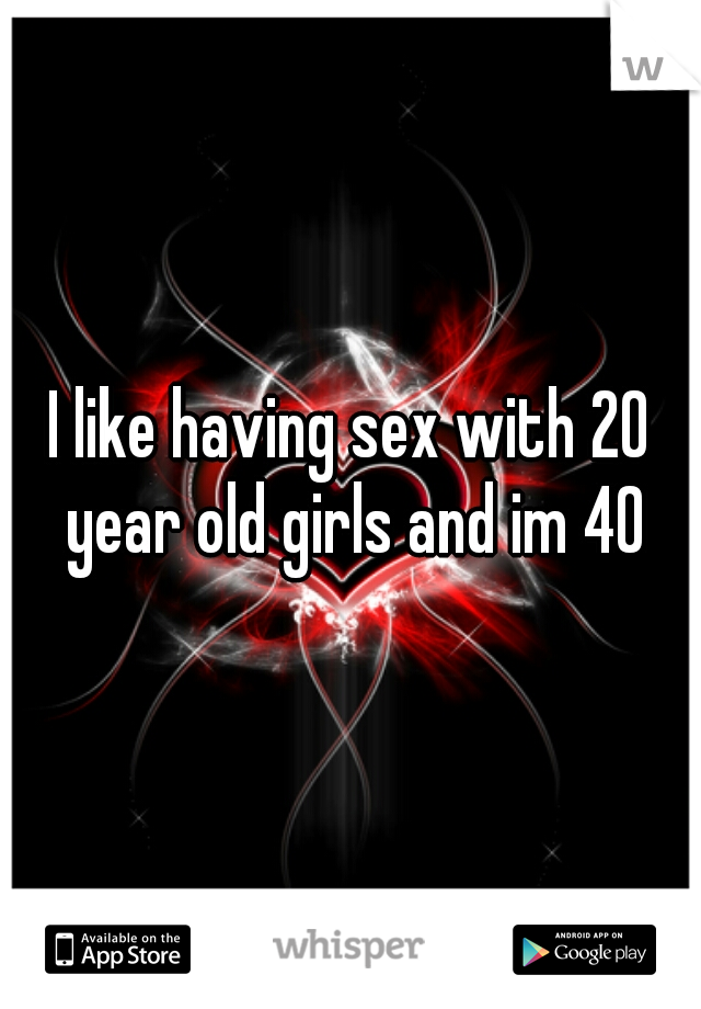 I like having sex with 20 year old girls and im 40