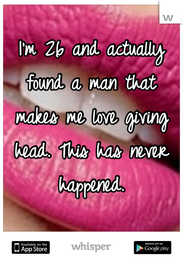 I'm 26 and actually found a man that makes me love giving head. This has never happened. 