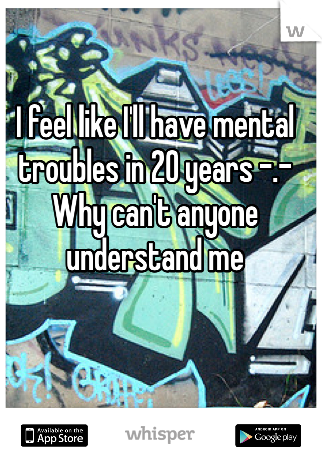 I feel like I'll have mental troubles in 20 years -.- Why can't anyone understand me 