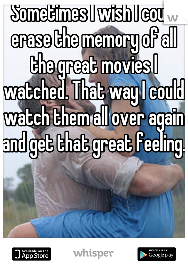 Sometimes I wish I could erase the memory of all the great movies I watched. That way I could watch them all over again and get that great feeling.