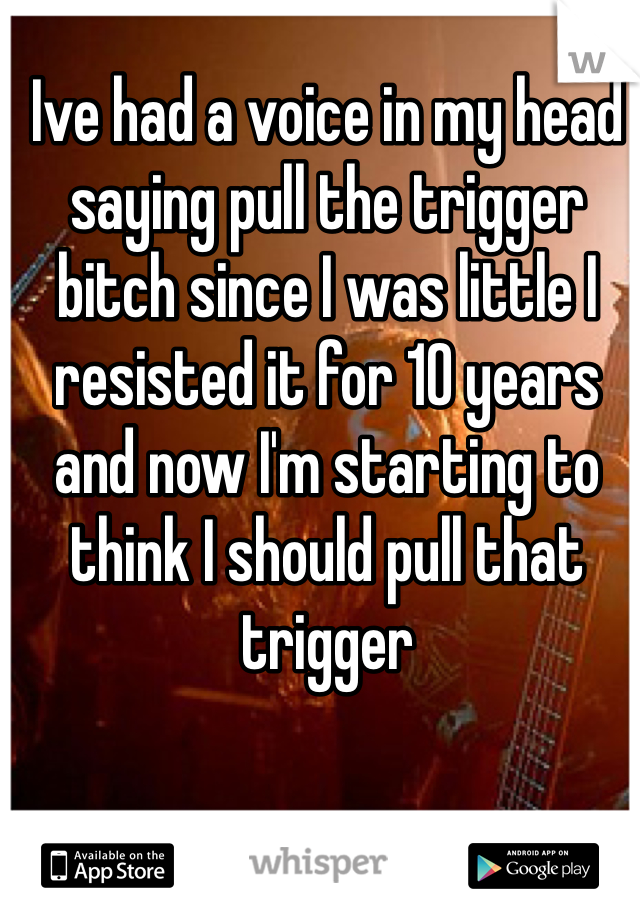 Ive had a voice in my head saying pull the trigger bitch since I was little I resisted it for 10 years and now I'm starting to think I should pull that trigger