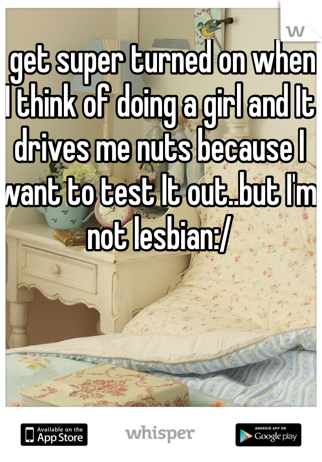 I get super turned on when I think of doing a girl and It drives me nuts because I want to test It out..but I'm not lesbian:/