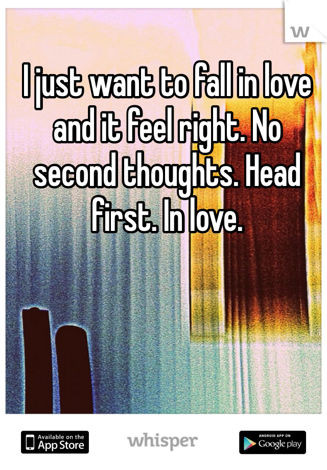 I just want to fall in love and it feel right. No second thoughts. Head first. In love. 