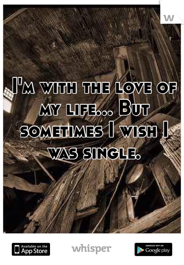 I'm with the love of my life... But sometimes I wish I was single. 