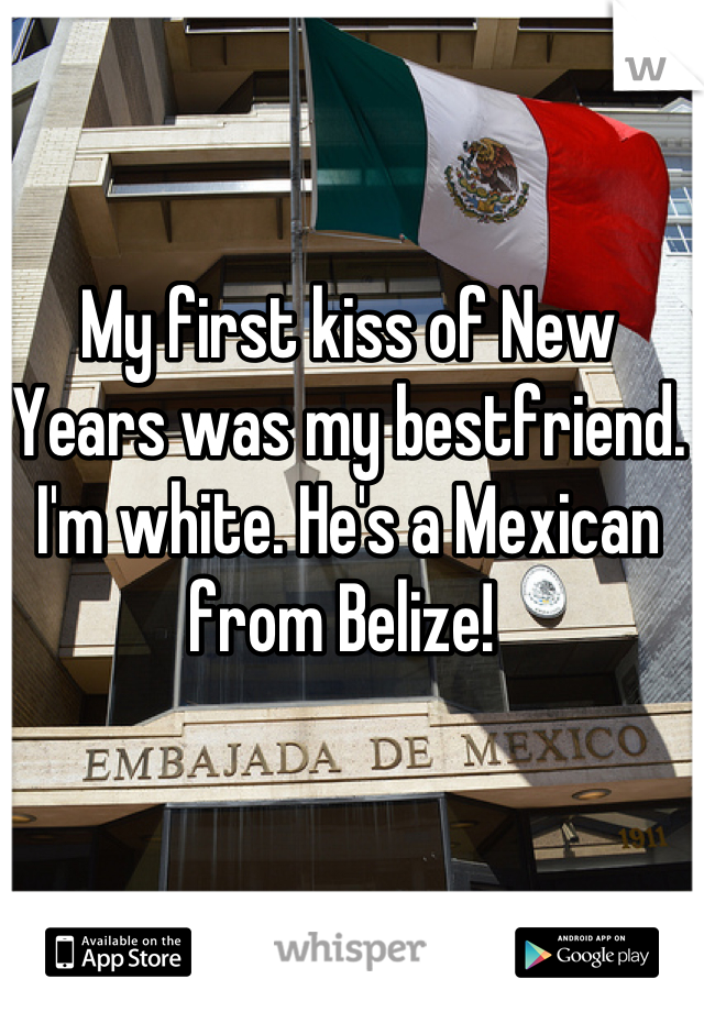 My first kiss of New Years was my bestfriend. I'm white. He's a Mexican from Belize! 