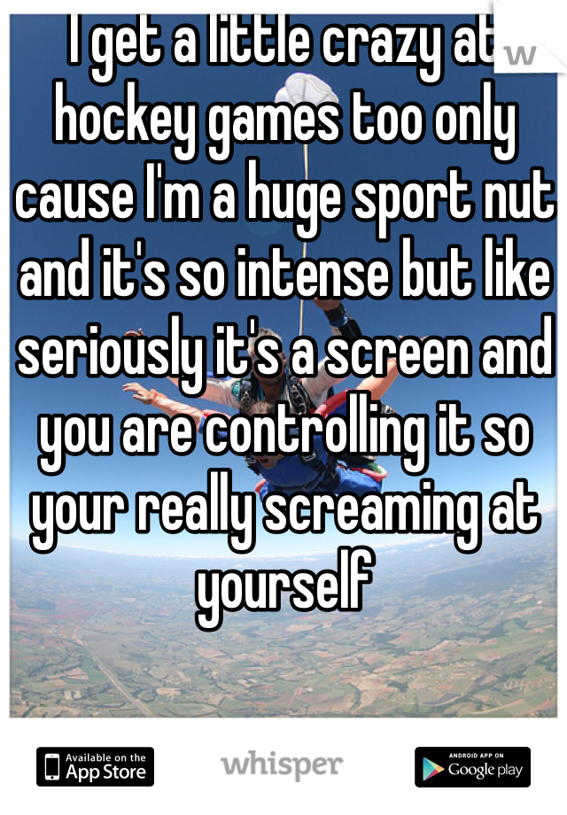 I get a little crazy at hockey games too only cause I'm a huge sport nut and it's so intense but like seriously it's a screen and you are controlling it so your really screaming at yourself