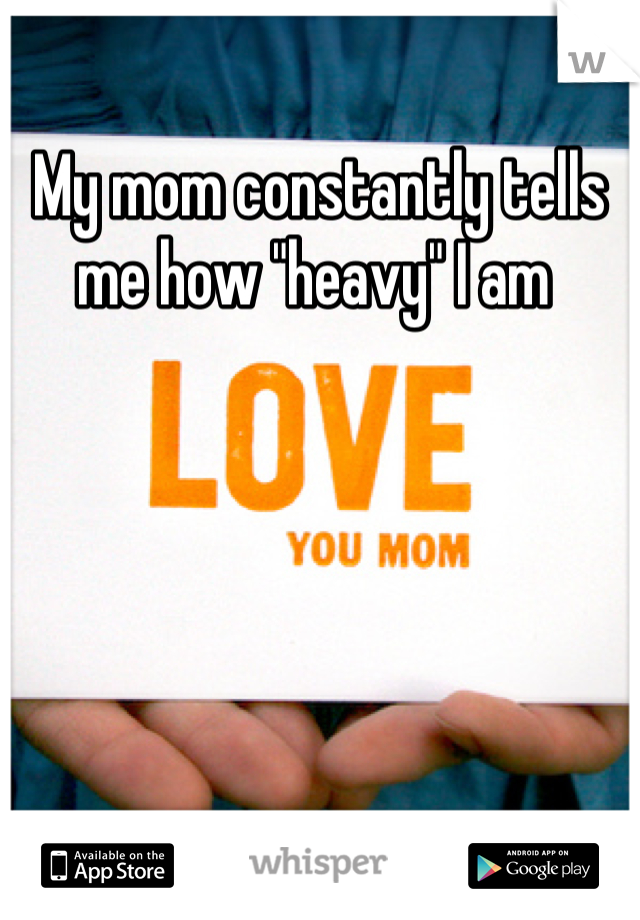 My mom constantly tells me how "heavy" I am 