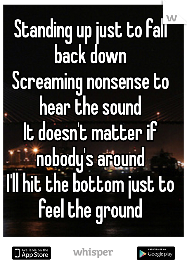 Standing up just to fall back down
Screaming nonsense to hear the sound
It doesn't matter if nobody's around
I'll hit the bottom just to feel the ground