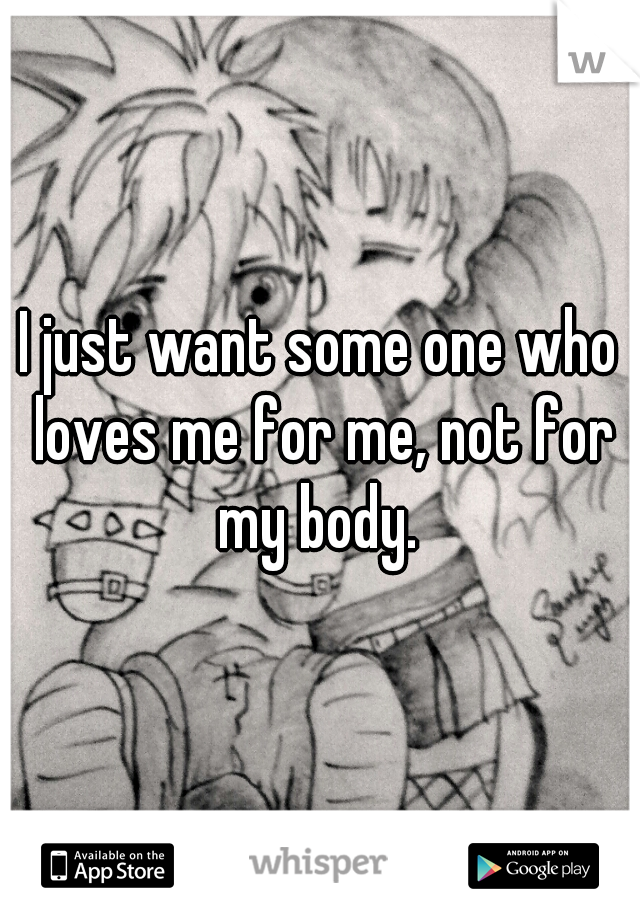 I just want some one who loves me for me, not for my body. 