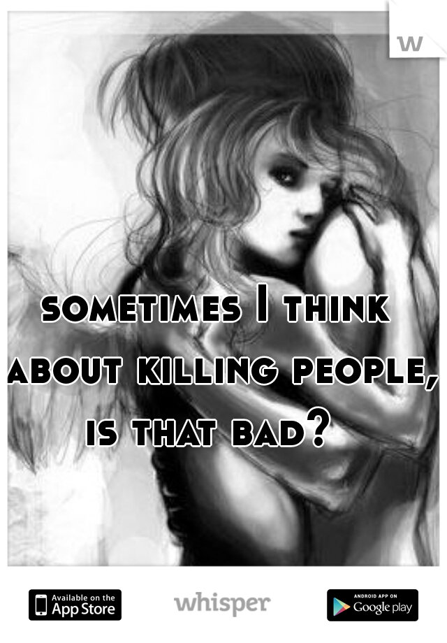 sometimes I think about killing people, is that bad?  