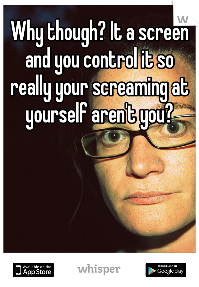 Why though? It a screen and you control it so really your screaming at yourself aren't you?