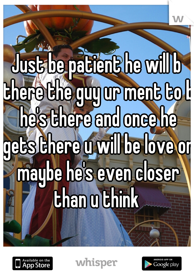 Just be patient he will b there the guy ur ment to b he's there and once he gets there u will be love or maybe he's even closer than u think 