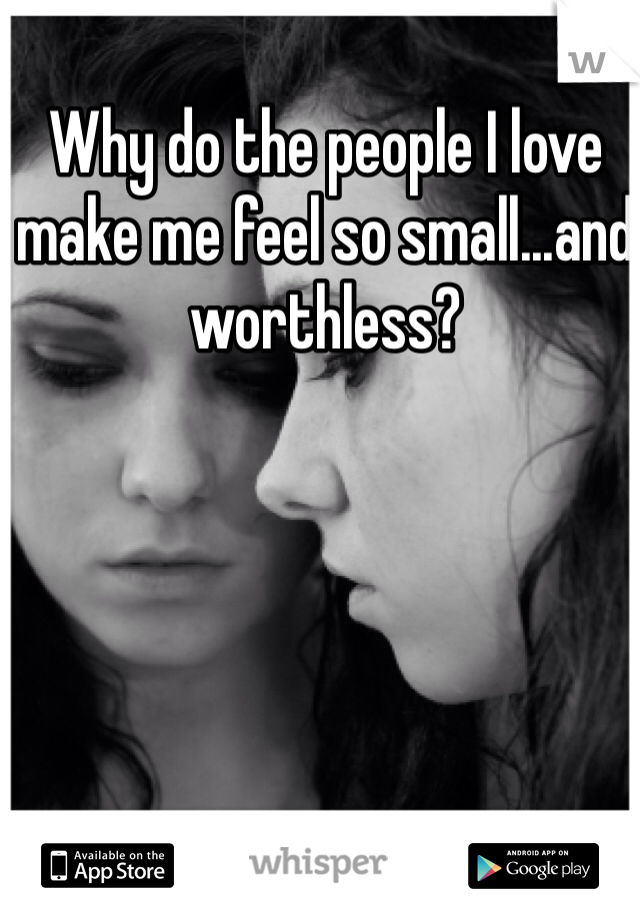 Why do the people I love make me feel so small...and worthless? 