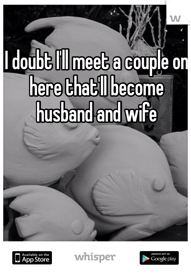 I doubt I'll meet a couple on here that'll become husband and wife