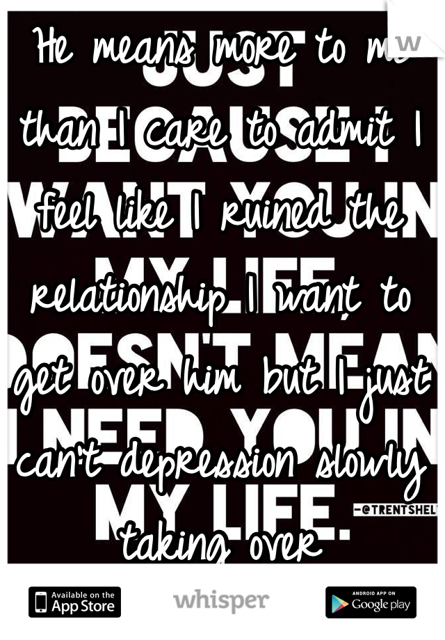 He means more to me than I care to admit I feel like I ruined the relationship I want to get over him but I just can't depression slowly taking over