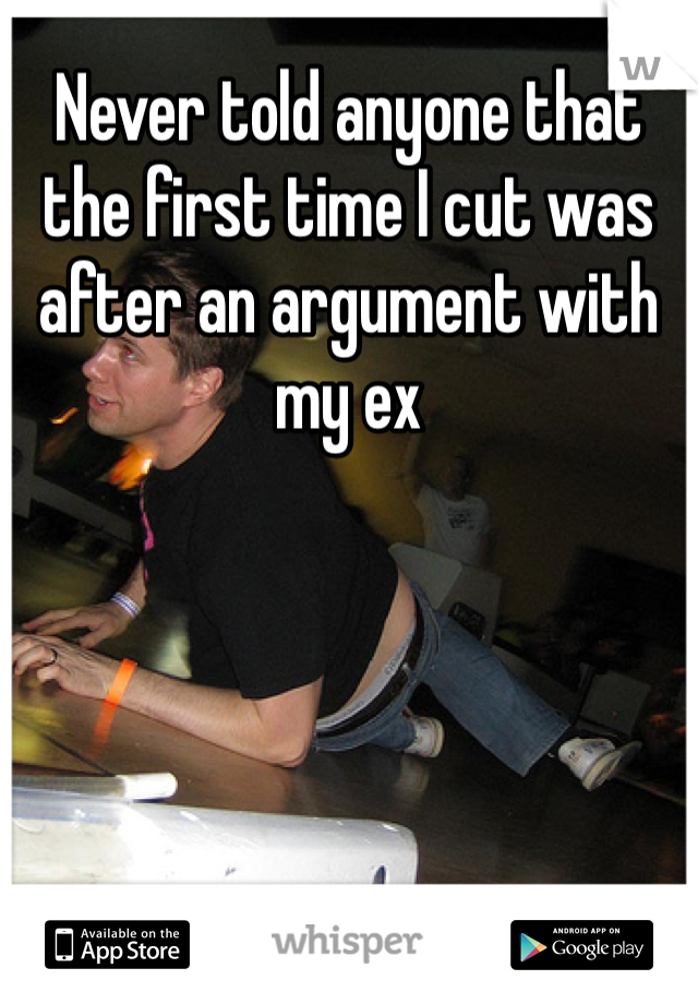 Never told anyone that the first time I cut was after an argument with my ex