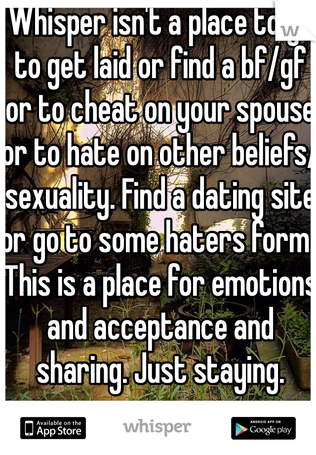 Whisper isn't a place to go to get laid or find a bf/gf or to cheat on your spouse or to hate on other beliefs/sexuality. Find a dating site or go to some haters form. This is a place for emotions and acceptance and sharing. Just staying.