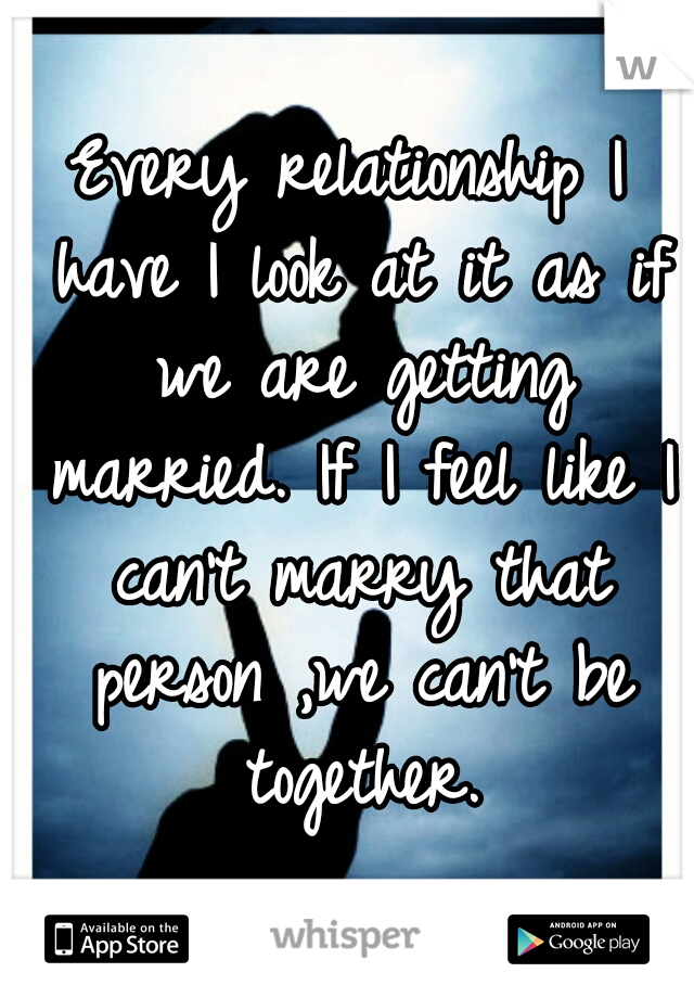 Every relationship I have I look at it as if we are getting married. If I feel like I can't marry that person ,we can't be together.