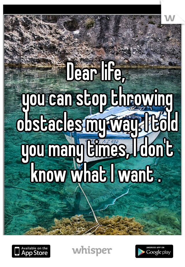 Dear life,
 you can stop throwing obstacles my way. I told you many times, I don't know what I want . 