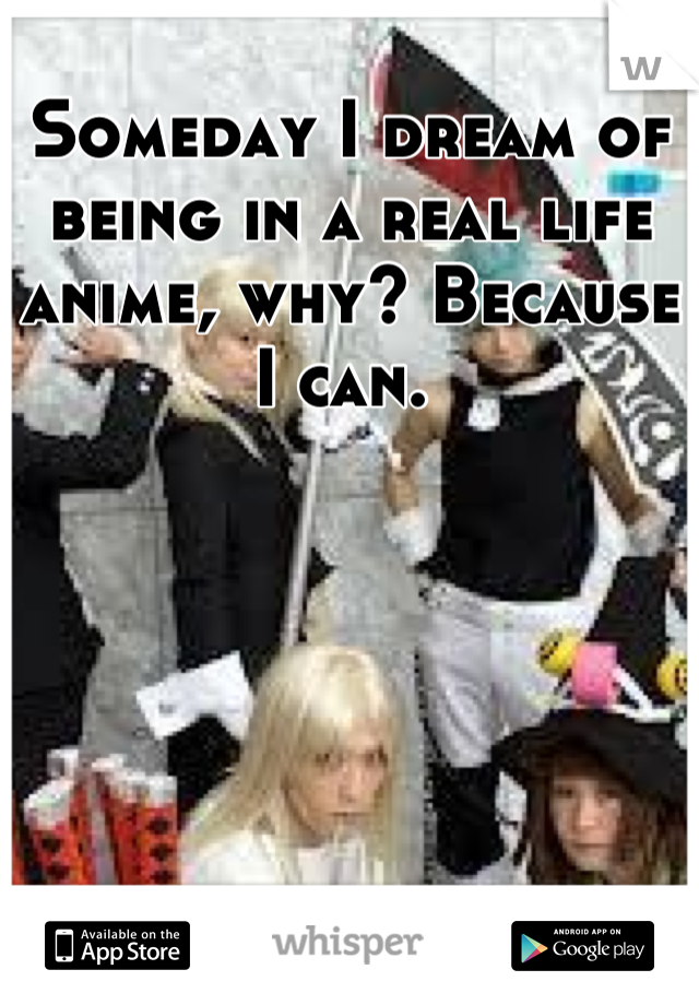 Someday I dream of being in a real life anime, why? Because I can. 