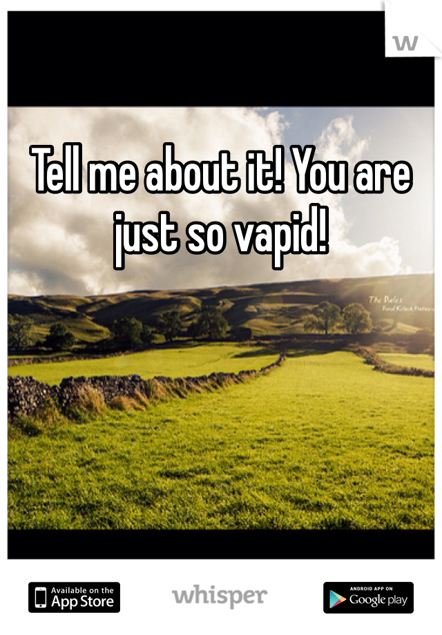 Tell me about it! You are just so vapid!