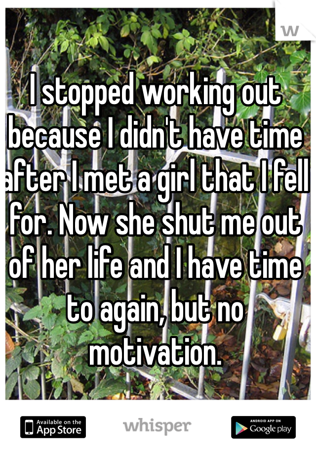 I stopped working out because I didn't have time after I met a girl that I fell for. Now she shut me out of her life and I have time to again, but no motivation. 