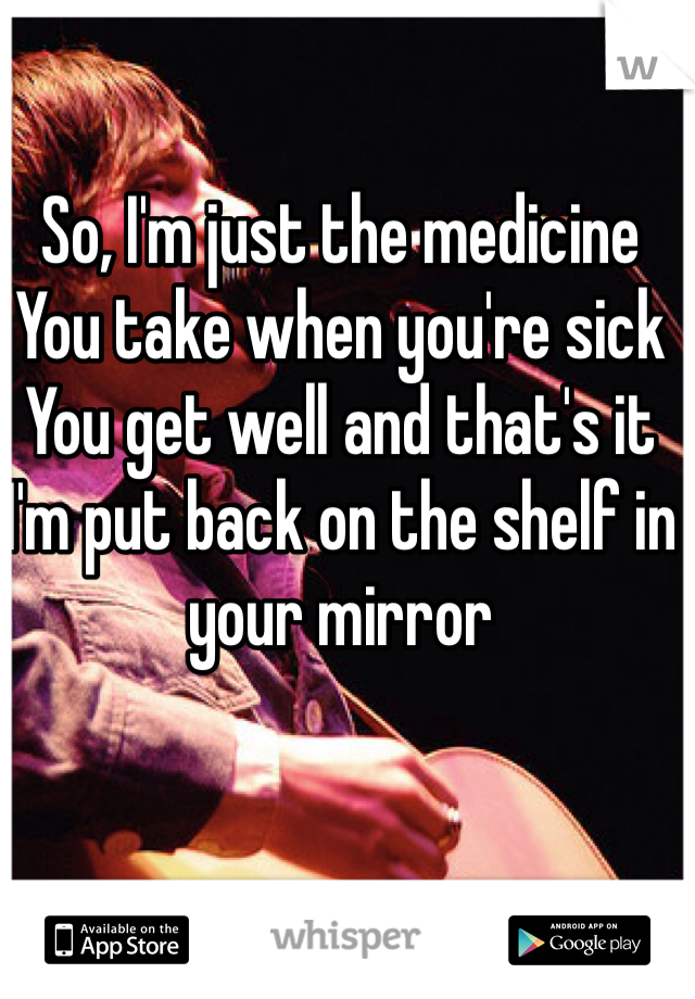 So, I'm just the medicine
You take when you're sick
You get well and that's it
I'm put back on the shelf in your mirror