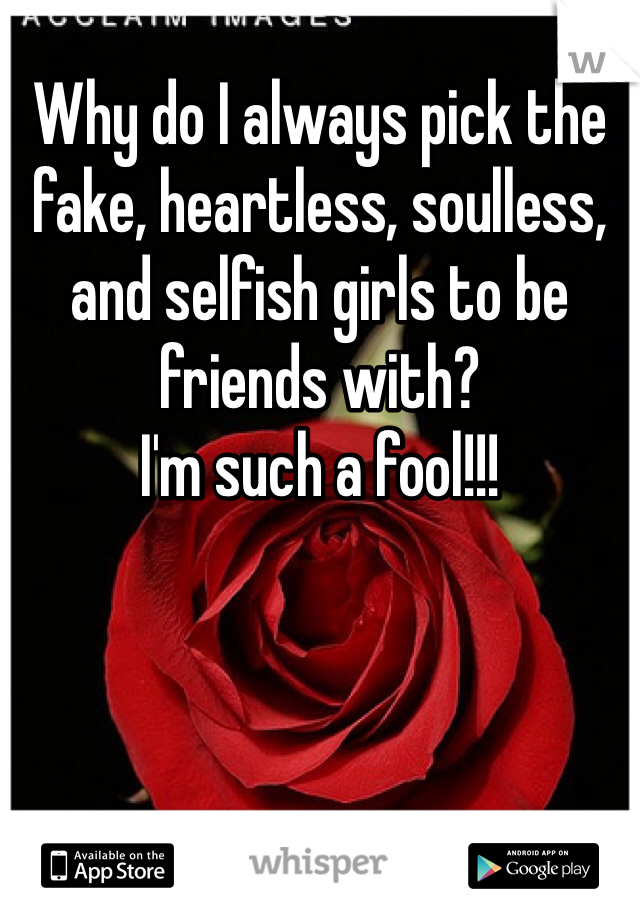 Why do I always pick the fake, heartless, soulless, and selfish girls to be friends with?  
I'm such a fool!!!