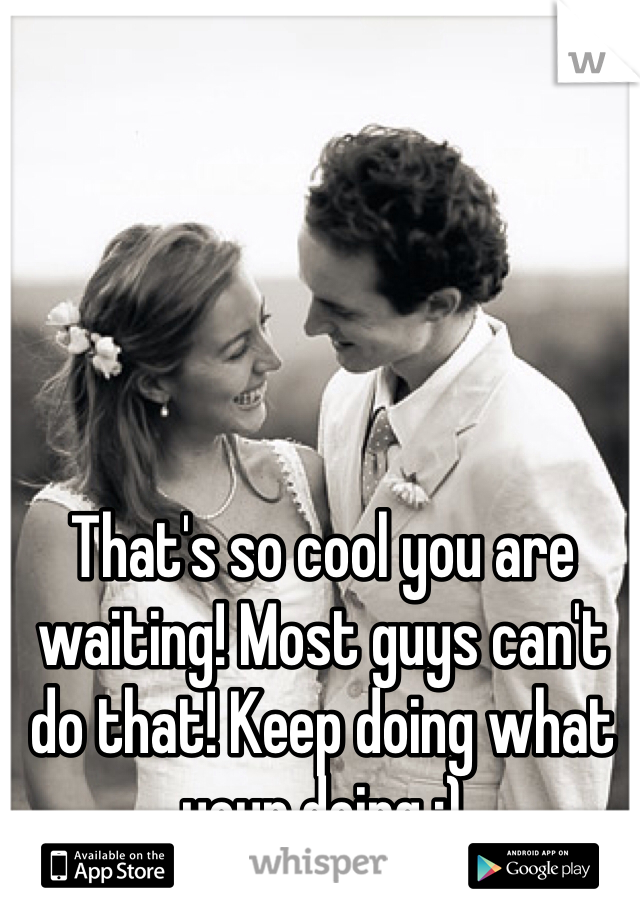 That's so cool you are waiting! Most guys can't do that! Keep doing what your doing :)