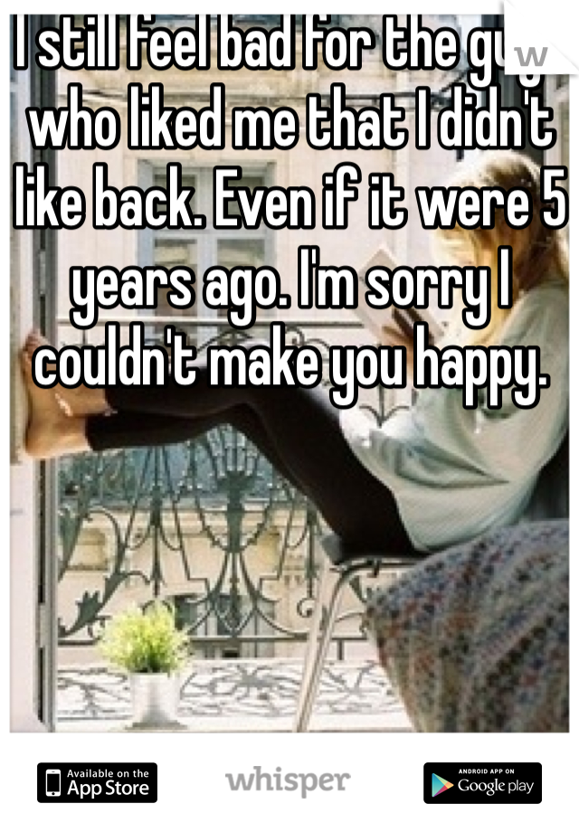 I still feel bad for the guys who liked me that I didn't like back. Even if it were 5 years ago. I'm sorry I couldn't make you happy.