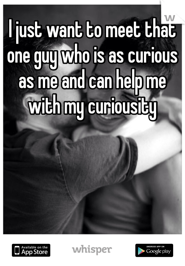 I just want to meet that one guy who is as curious as me and can help me with my curiousity