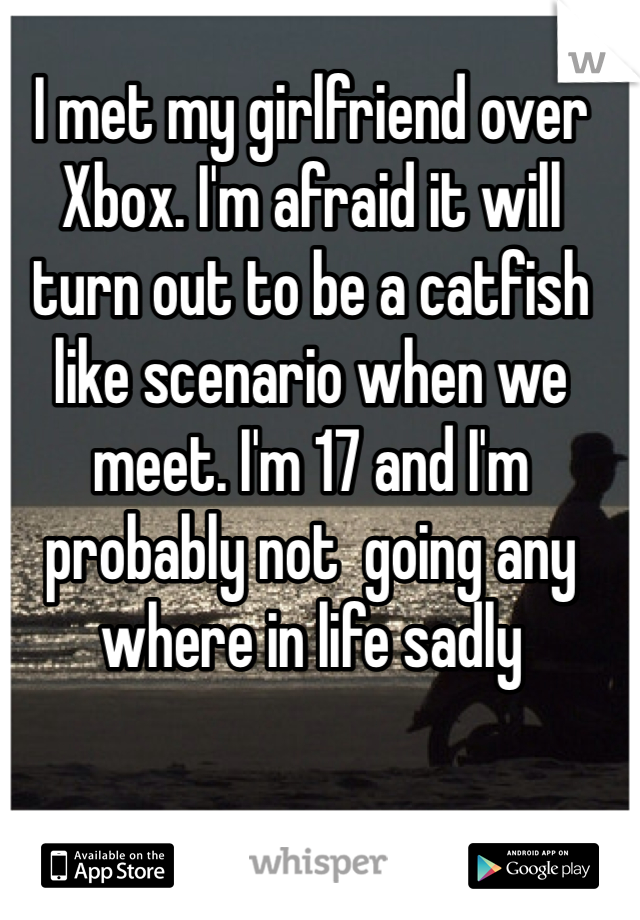 I met my girlfriend over Xbox. I'm afraid it will turn out to be a catfish like scenario when we meet. I'm 17 and I'm probably not  going any where in life sadly 