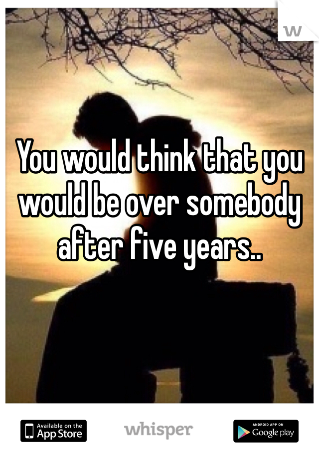 You would think that you would be over somebody after five years.. 