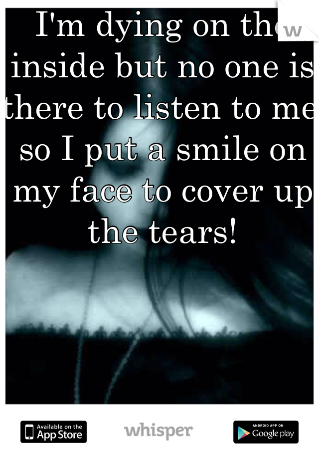 I'm dying on the inside but no one is there to listen to me so I put a smile on my face to cover up the tears!