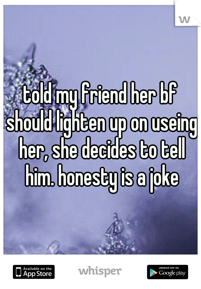 told my friend her bf should lighten up on useing her, she decides to tell him. honesty is a joke