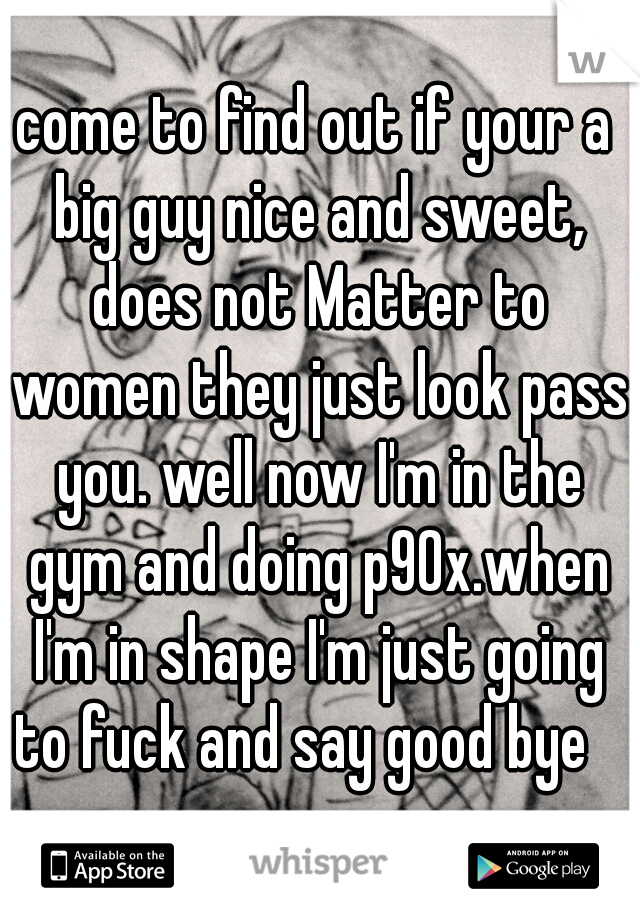 come to find out if your a big guy nice and sweet, does not Matter to women they just look pass you. well now I'm in the gym and doing p90x.when I'm in shape I'm just going to fuck and say good bye   