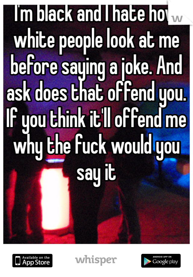 I'm black and I hate how white people look at me before saying a joke. And ask does that offend you. If you think it'll offend me why the fuck would you say it 