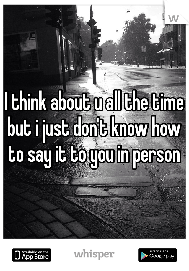 I think about u all the time but i just don't know how to say it to you in person