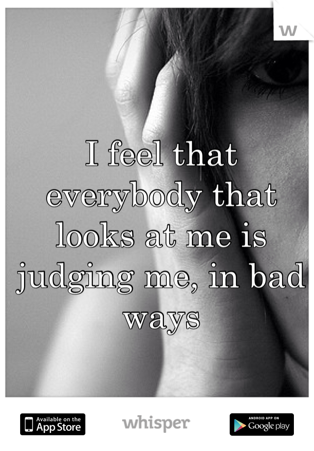 I feel that everybody that looks at me is judging me, in bad ways