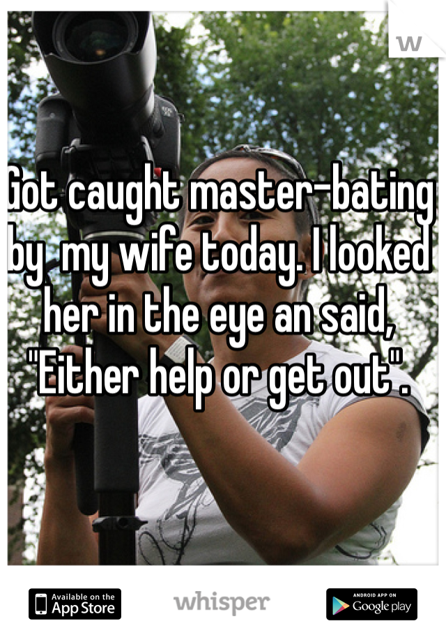 Got caught master-bating by  my wife today. I looked her in the eye an said, "Either help or get out". 