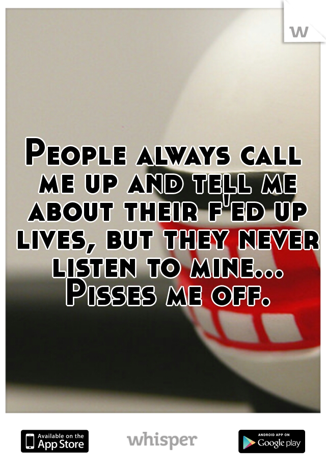 People always call me up and tell me about their f'ed up lives, but they never listen to mine... Pisses me off.